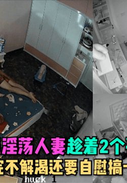 【监控精品】性福家庭淫荡人妻趁着2个孩子睡在勾引老公做爱,射完不解渴还要自慰搞一波